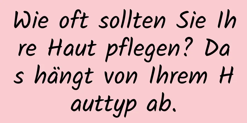 Wie oft sollten Sie Ihre Haut pflegen? Das hängt von Ihrem Hauttyp ab.