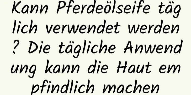 Kann Pferdeölseife täglich verwendet werden? Die tägliche Anwendung kann die Haut empfindlich machen