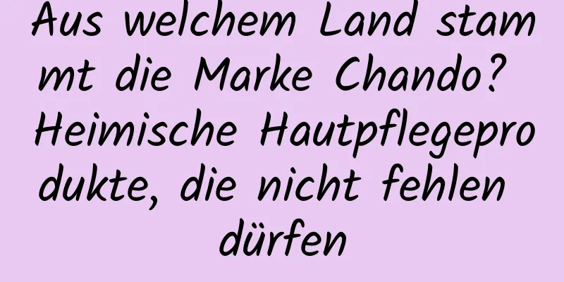 Aus welchem ​​Land stammt die Marke Chando? Heimische Hautpflegeprodukte, die nicht fehlen dürfen