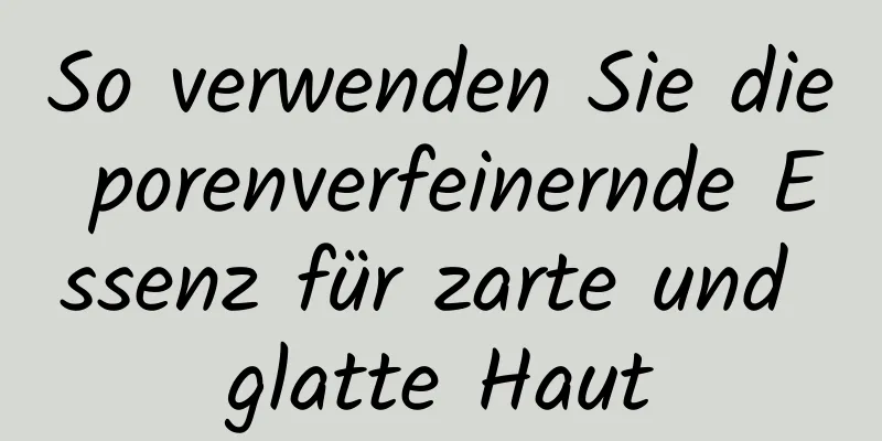So verwenden Sie die porenverfeinernde Essenz für zarte und glatte Haut