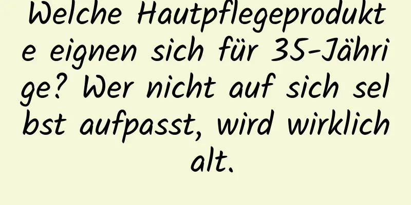 Welche Hautpflegeprodukte eignen sich für 35-Jährige? Wer nicht auf sich selbst aufpasst, wird wirklich alt.