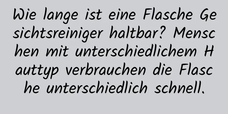 Wie lange ist eine Flasche Gesichtsreiniger haltbar? Menschen mit unterschiedlichem Hauttyp verbrauchen die Flasche unterschiedlich schnell.