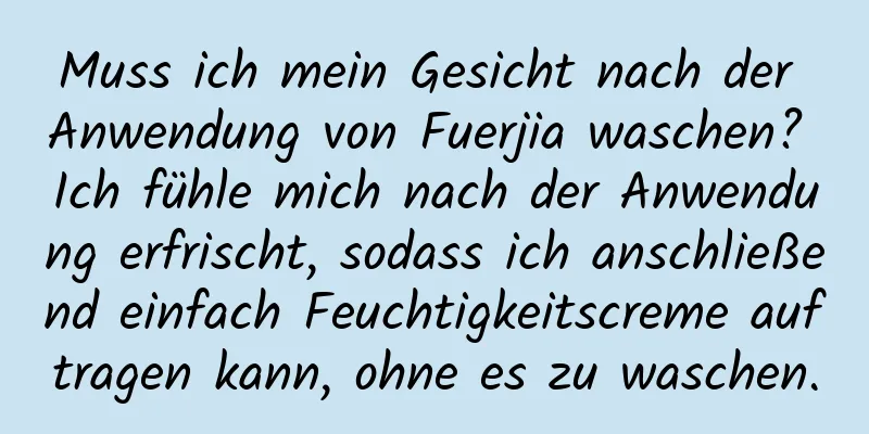 Muss ich mein Gesicht nach der Anwendung von Fuerjia waschen? Ich fühle mich nach der Anwendung erfrischt, sodass ich anschließend einfach Feuchtigkeitscreme auftragen kann, ohne es zu waschen.