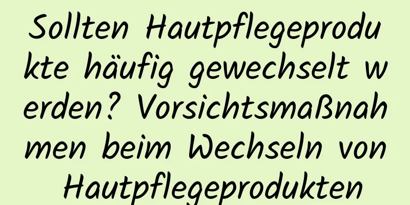 Sollten Hautpflegeprodukte häufig gewechselt werden? Vorsichtsmaßnahmen beim Wechseln von Hautpflegeprodukten