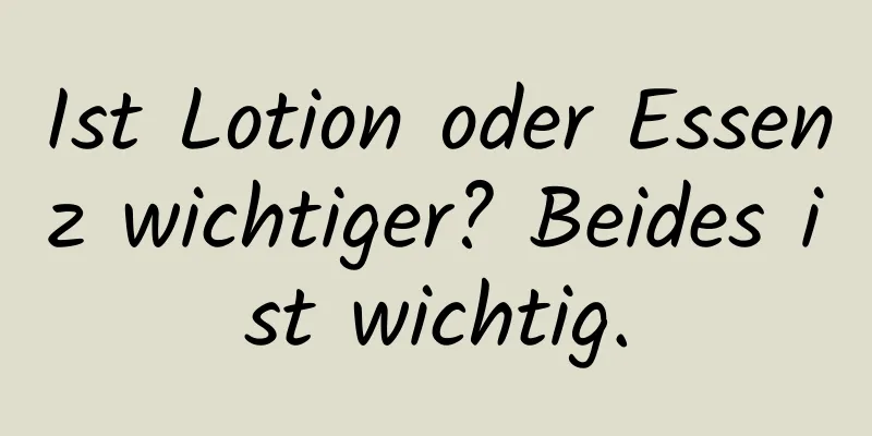Ist Lotion oder Essenz wichtiger? Beides ist wichtig.