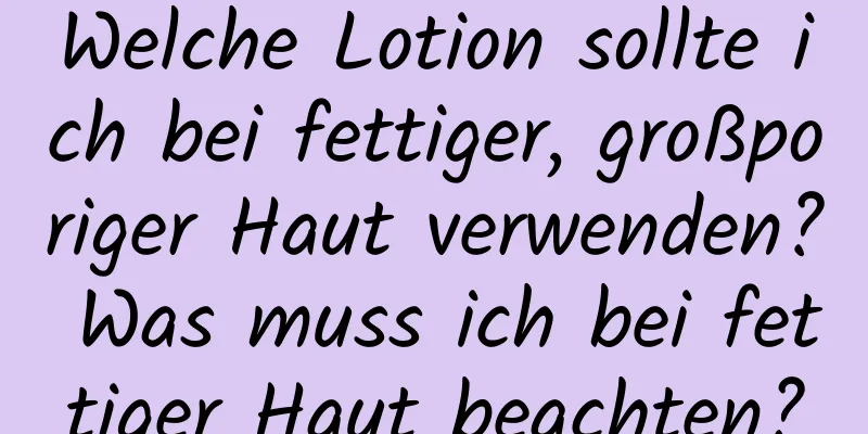 Welche Lotion sollte ich bei fettiger, großporiger Haut verwenden? Was muss ich bei fettiger Haut beachten?