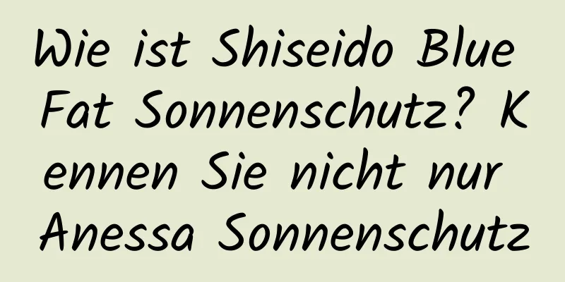 Wie ist Shiseido Blue Fat Sonnenschutz? Kennen Sie nicht nur Anessa Sonnenschutz