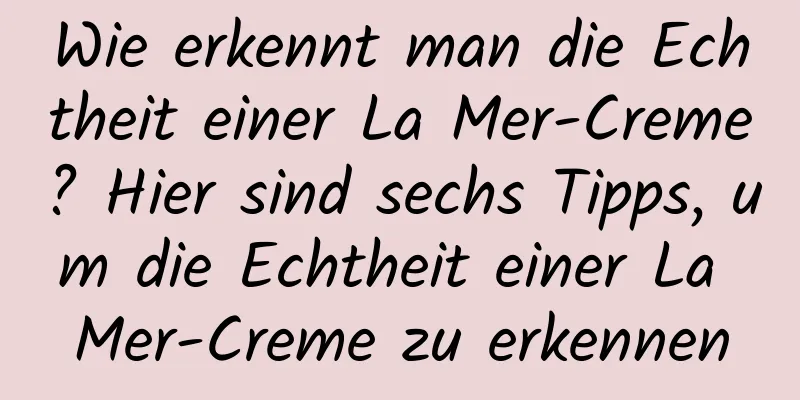 Wie erkennt man die Echtheit einer La Mer-Creme? Hier sind sechs Tipps, um die Echtheit einer La Mer-Creme zu erkennen