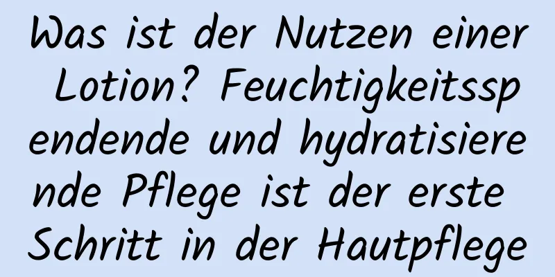 Was ist der Nutzen einer Lotion? Feuchtigkeitsspendende und hydratisierende Pflege ist der erste Schritt in der Hautpflege