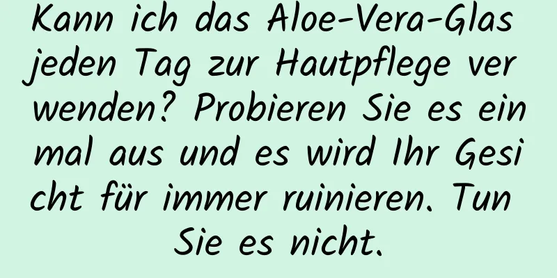 Kann ich das Aloe-Vera-Glas jeden Tag zur Hautpflege verwenden? Probieren Sie es einmal aus und es wird Ihr Gesicht für immer ruinieren. Tun Sie es nicht.