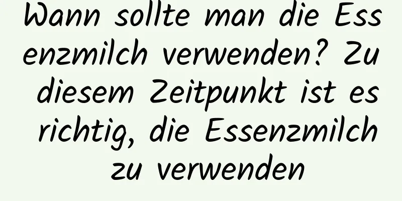Wann sollte man die Essenzmilch verwenden? Zu diesem Zeitpunkt ist es richtig, die Essenzmilch zu verwenden