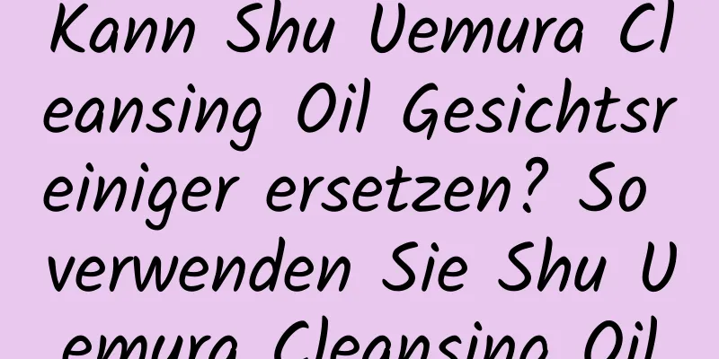 Kann Shu Uemura Cleansing Oil Gesichtsreiniger ersetzen? So verwenden Sie Shu Uemura Cleansing Oil