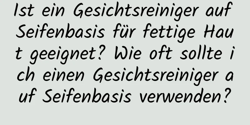 Ist ein Gesichtsreiniger auf Seifenbasis für fettige Haut geeignet? Wie oft sollte ich einen Gesichtsreiniger auf Seifenbasis verwenden?