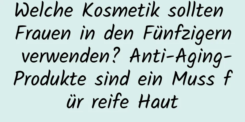 Welche Kosmetik sollten Frauen in den Fünfzigern verwenden? Anti-Aging-Produkte sind ein Muss für reife Haut