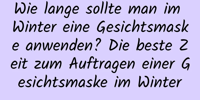 Wie lange sollte man im Winter eine Gesichtsmaske anwenden? Die beste Zeit zum Auftragen einer Gesichtsmaske im Winter