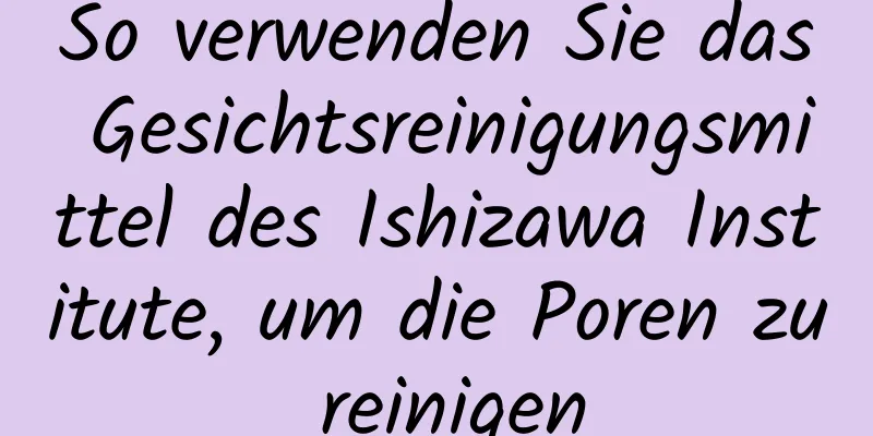 So verwenden Sie das Gesichtsreinigungsmittel des Ishizawa Institute, um die Poren zu reinigen
