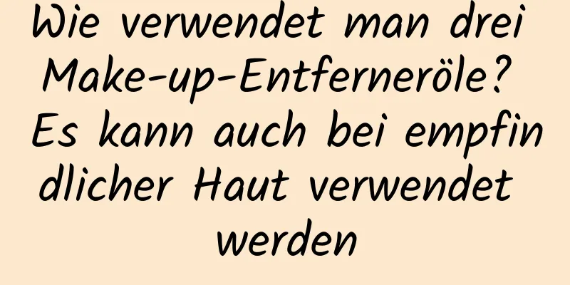 Wie verwendet man drei Make-up-Entferneröle? Es kann auch bei empfindlicher Haut verwendet werden