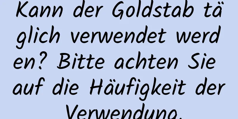 Kann der Goldstab täglich verwendet werden? Bitte achten Sie auf die Häufigkeit der Verwendung.