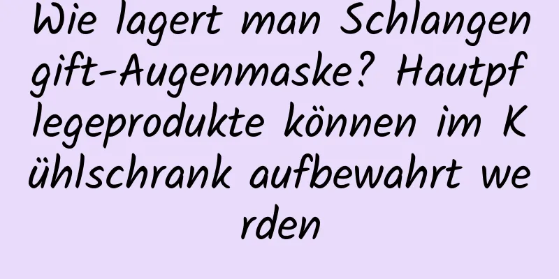 Wie lagert man Schlangengift-Augenmaske? Hautpflegeprodukte können im Kühlschrank aufbewahrt werden