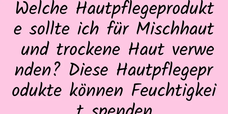 Welche Hautpflegeprodukte sollte ich für Mischhaut und trockene Haut verwenden? Diese Hautpflegeprodukte können Feuchtigkeit spenden