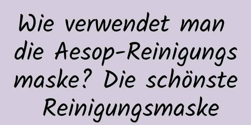 Wie verwendet man die Aesop-Reinigungsmaske? Die schönste Reinigungsmaske