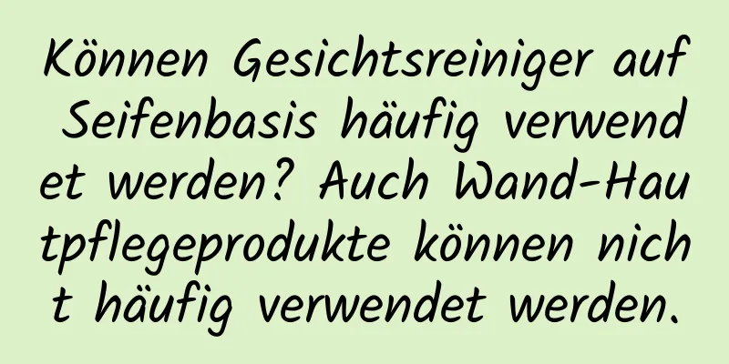 Können Gesichtsreiniger auf Seifenbasis häufig verwendet werden? Auch Wand-Hautpflegeprodukte können nicht häufig verwendet werden.