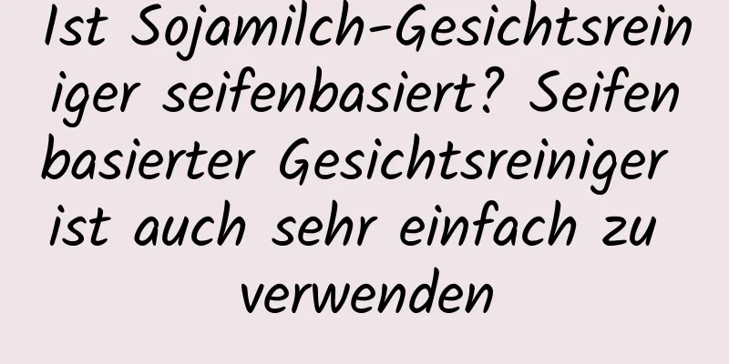 Ist Sojamilch-Gesichtsreiniger seifenbasiert? Seifenbasierter Gesichtsreiniger ist auch sehr einfach zu verwenden