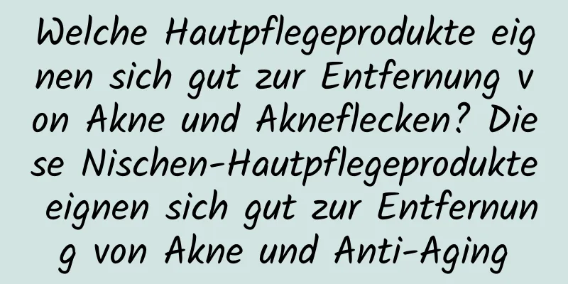 Welche Hautpflegeprodukte eignen sich gut zur Entfernung von Akne und Akneflecken? Diese Nischen-Hautpflegeprodukte eignen sich gut zur Entfernung von Akne und Anti-Aging