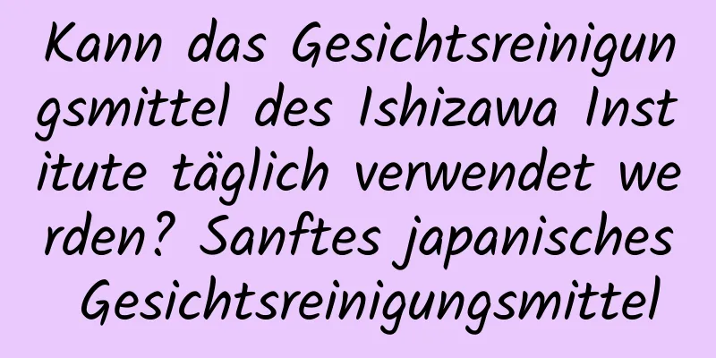 Kann das Gesichtsreinigungsmittel des Ishizawa Institute täglich verwendet werden? Sanftes japanisches Gesichtsreinigungsmittel