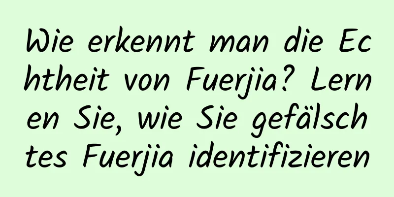 Wie erkennt man die Echtheit von Fuerjia? Lernen Sie, wie Sie gefälschtes Fuerjia identifizieren