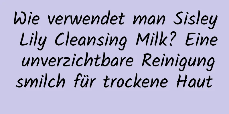 Wie verwendet man Sisley Lily Cleansing Milk? Eine unverzichtbare Reinigungsmilch für trockene Haut