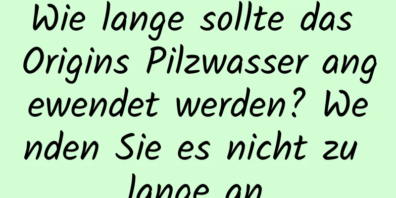 Wie lange sollte das Origins Pilzwasser angewendet werden? Wenden Sie es nicht zu lange an.