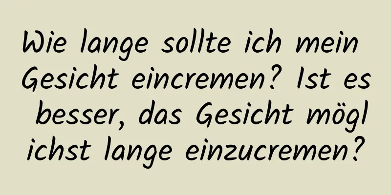 Wie lange sollte ich mein Gesicht eincremen? Ist es besser, das Gesicht möglichst lange einzucremen?