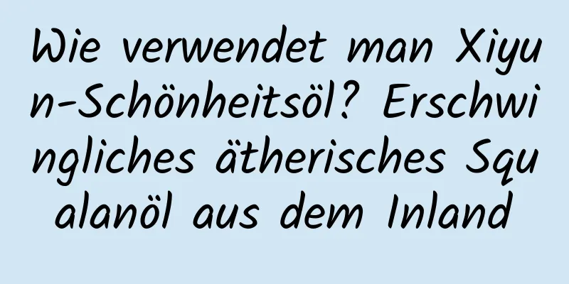 Wie verwendet man Xiyun-Schönheitsöl? Erschwingliches ätherisches Squalanöl aus dem Inland