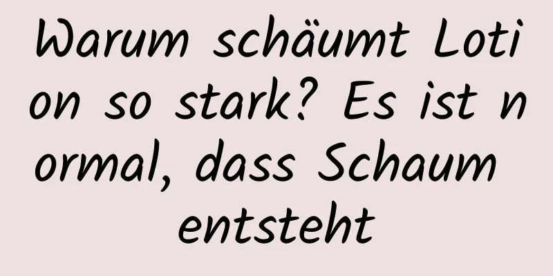 Warum schäumt Lotion so stark? Es ist normal, dass Schaum entsteht