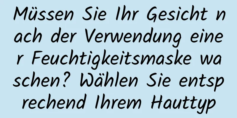 Müssen Sie Ihr Gesicht nach der Verwendung einer Feuchtigkeitsmaske waschen? Wählen Sie entsprechend Ihrem Hauttyp