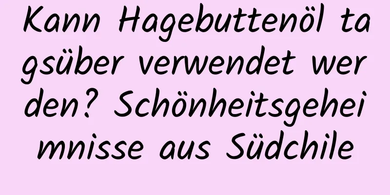 Kann Hagebuttenöl tagsüber verwendet werden? Schönheitsgeheimnisse aus Südchile