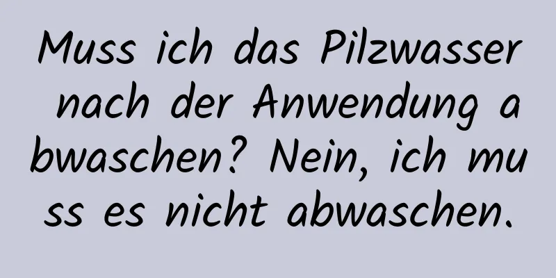 Muss ich das Pilzwasser nach der Anwendung abwaschen? Nein, ich muss es nicht abwaschen.