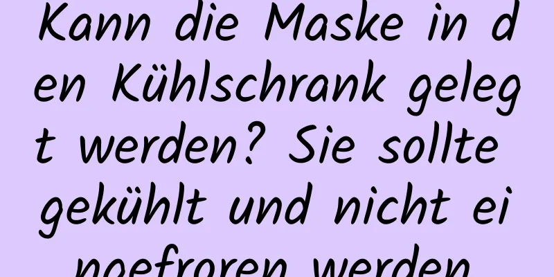 Kann die Maske in den Kühlschrank gelegt werden? Sie sollte gekühlt und nicht eingefroren werden.