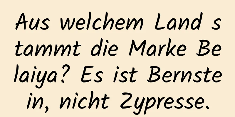 Aus welchem ​​Land stammt die Marke Belaiya? Es ist Bernstein, nicht Zypresse.