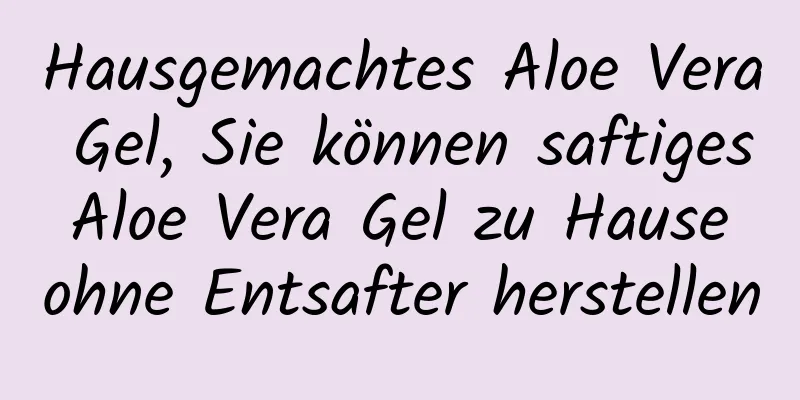 Hausgemachtes Aloe Vera Gel, Sie können saftiges Aloe Vera Gel zu Hause ohne Entsafter herstellen