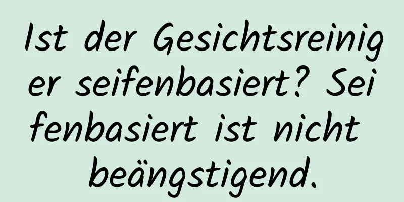 Ist der Gesichtsreiniger seifenbasiert? Seifenbasiert ist nicht beängstigend.