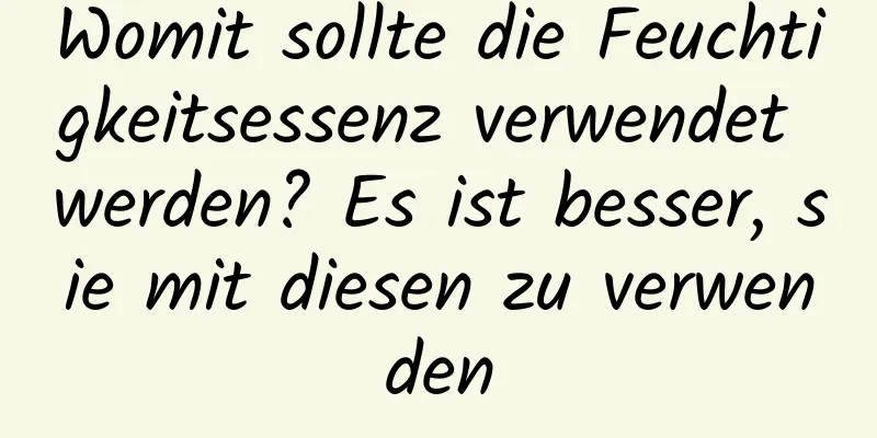 Womit sollte die Feuchtigkeitsessenz verwendet werden? Es ist besser, sie mit diesen zu verwenden
