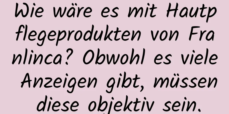 Wie wäre es mit Hautpflegeprodukten von Franlinca? Obwohl es viele Anzeigen gibt, müssen diese objektiv sein.