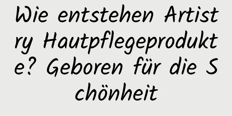 Wie entstehen Artistry Hautpflegeprodukte? Geboren für die Schönheit