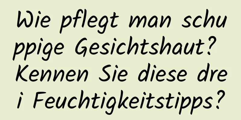 Wie pflegt man schuppige Gesichtshaut? Kennen Sie diese drei Feuchtigkeitstipps?