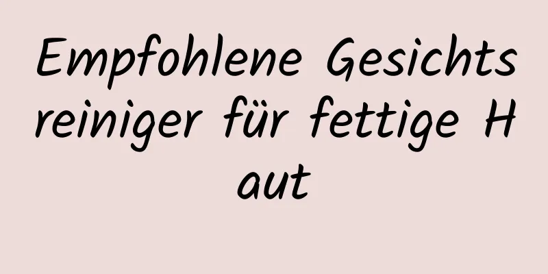 Empfohlene Gesichtsreiniger für fettige Haut