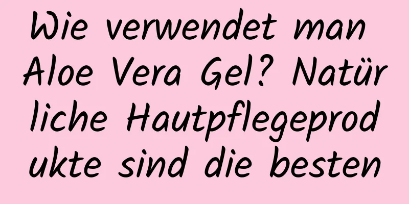 Wie verwendet man Aloe Vera Gel? Natürliche Hautpflegeprodukte sind die besten