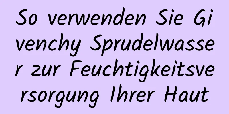 So verwenden Sie Givenchy Sprudelwasser zur Feuchtigkeitsversorgung Ihrer Haut