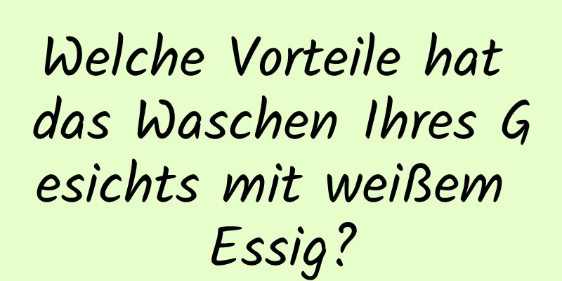 Welche Vorteile hat das Waschen Ihres Gesichts mit weißem Essig?